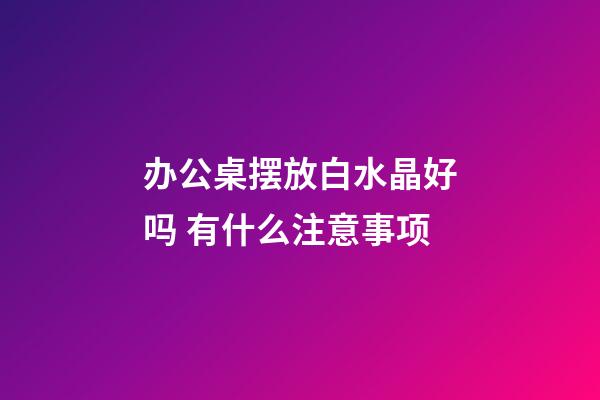 办公桌摆放白水晶好吗 有什么注意事项